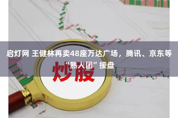 启灯网 王健林再卖48座万达广场，腾讯、京东等“熟人团”接盘