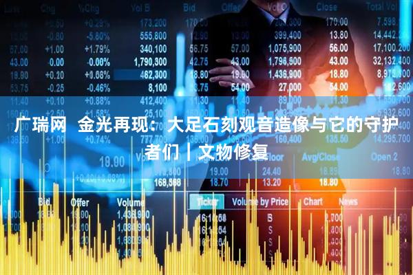 广瑞网  金光再现：大足石刻观音造像与它的守护者们︱文物修复