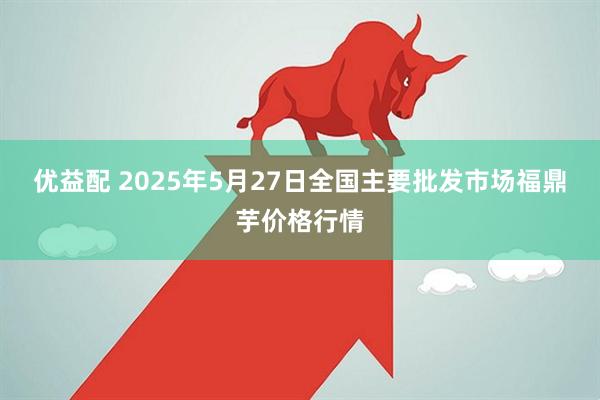 优益配 2025年5月27日全国主要批发市场福鼎芋价格行情