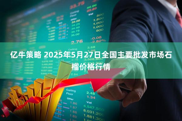 亿牛策略 2025年5月27日全国主要批发市场石榴价格行情
