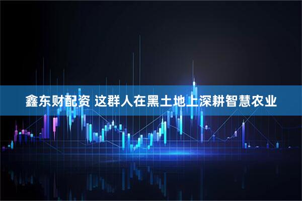鑫东财配资 这群人在黑土地上深耕智慧农业