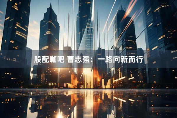 股配咖吧 曹志强：一路向新而行