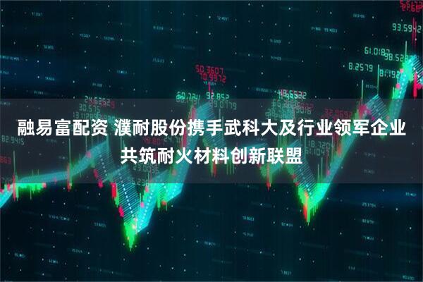 融易富配资 濮耐股份携手武科大及行业领军企业共筑耐火材料创新联盟