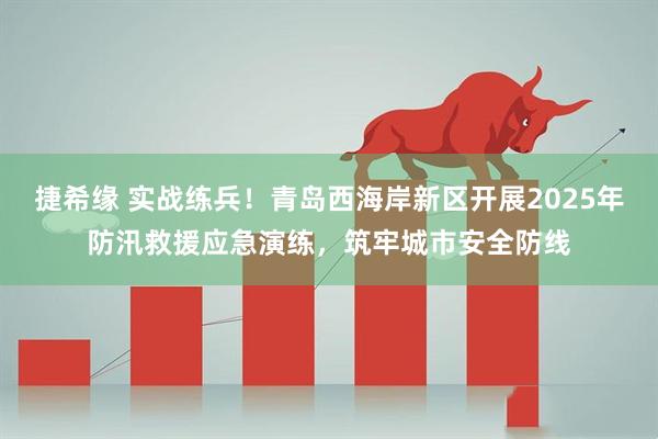 捷希缘 实战练兵！青岛西海岸新区开展2025年防汛救援应急演练，筑牢城市安全防线