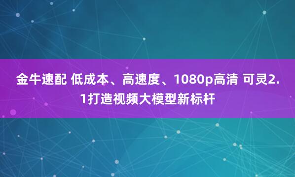 金牛速配 低成本、高速度、1080p高清 可灵2.1打造视频大模型新标杆