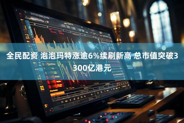 全民配资 泡泡玛特涨逾6%续刷新高 总市值突破3300亿港元
