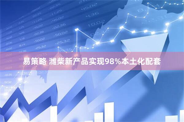 易策略 潍柴新产品实现98%本土化配套