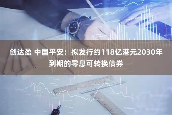 创达盈 中国平安：拟发行约118亿港元2030年到期的零息可转换债券