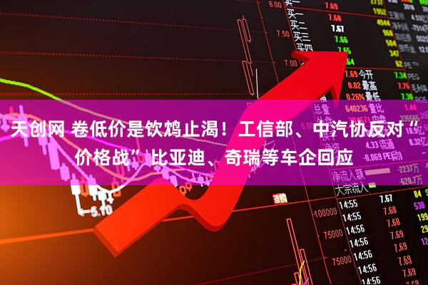 天创网 卷低价是饮鸩止渴！工信部、中汽协反对“价格战” 比亚迪、奇瑞等车企回应