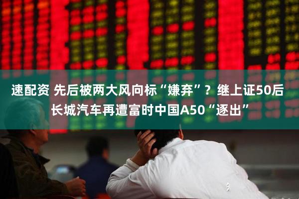 速配资 先后被两大风向标“嫌弃”？继上证50后 长城汽车再遭富时中国A50“逐出”