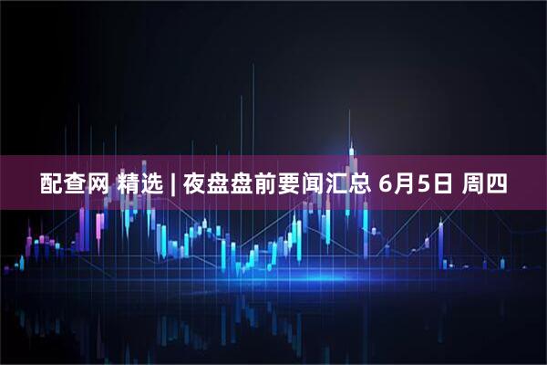 配查网 精选 | 夜盘盘前要闻汇总 6月5日 周四