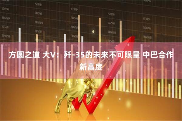 方圆之道 大V：歼-35的未来不可限量 中巴合作新高度