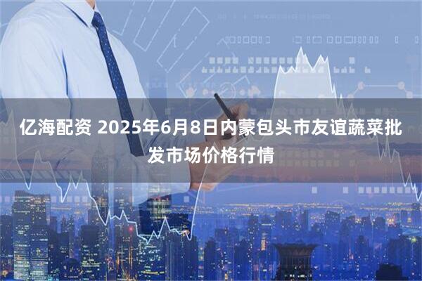 亿海配资 2025年6月8日内蒙包头市友谊蔬菜批发市场价格行情