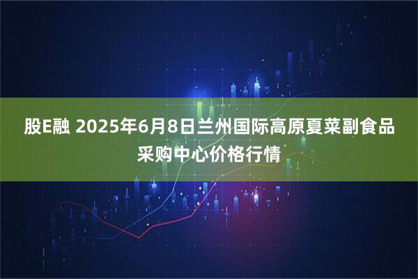 股E融 2025年6月8日兰州国际高原夏菜副食品采购中心价格行情