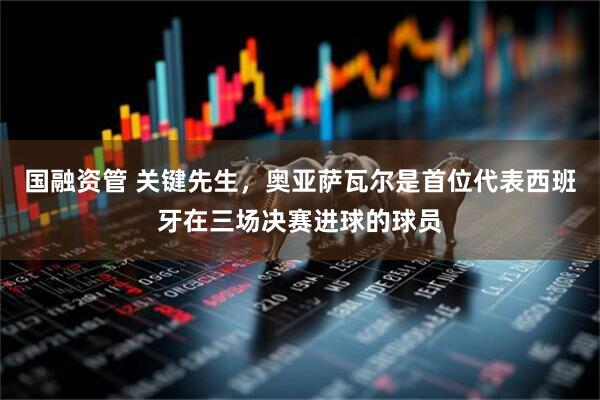 国融资管 关键先生，奥亚萨瓦尔是首位代表西班牙在三场决赛进球的球员
