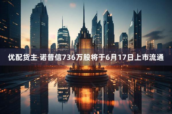 优配货主 诺普信736万股将于6月17日上市流通