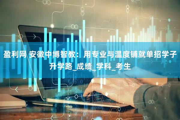盈利网 安徽中博智教：用专业与温度铺就单招学子升学路_成绩_学科_考生