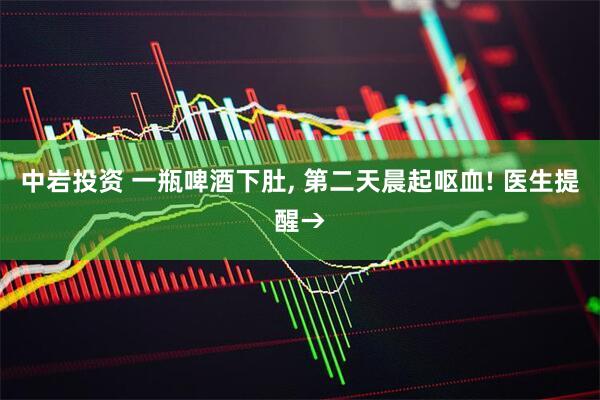中岩投资 一瓶啤酒下肚, 第二天晨起呕血! 医生提醒→