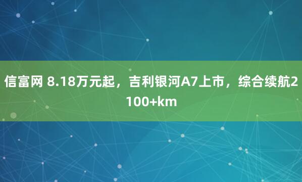 信富网 8.18万元起，吉利银河A7上市，综合续航2100+km