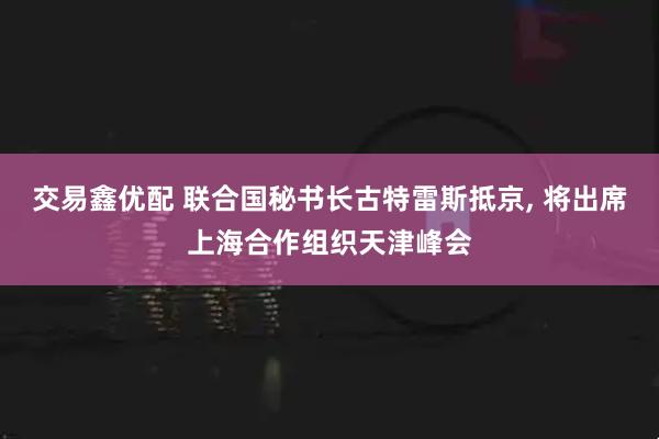 交易鑫优配 联合国秘书长古特雷斯抵京, 将出席上海合作组织天津峰会