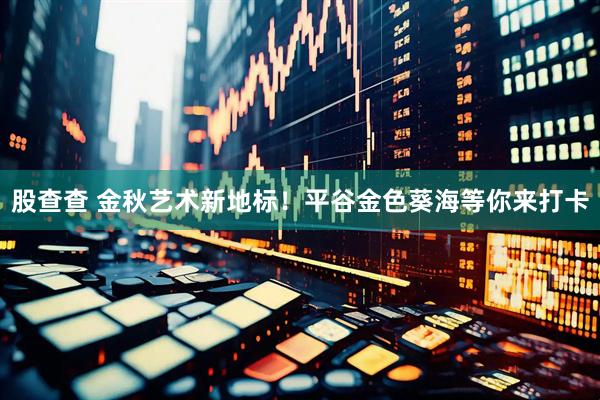 股查查 金秋艺术新地标！平谷金色葵海等你来打卡