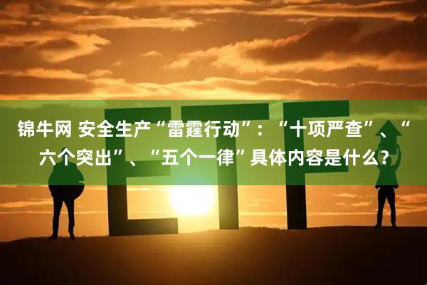 锦牛网 安全生产“雷霆行动”：“十项严查”、“六个突出”、“五个一律”具体内容是什么？