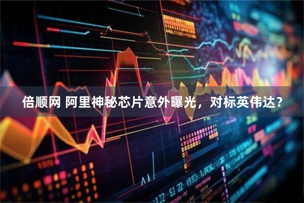 倍顺网 阿里神秘芯片意外曝光，对标英伟达？