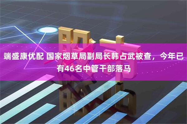 端盛康优配 国家烟草局副局长韩占武被查，今年已有46名中管干部落马