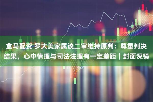 盒马配资 罗大美家属谈二审维持原判：尊重判决结果，心中情理与司法法理有一定差距｜封面深镜