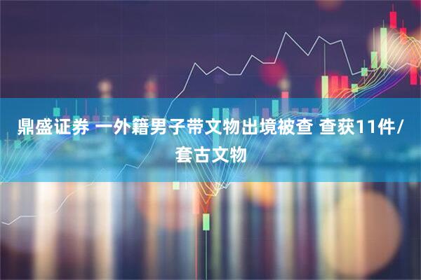 鼎盛证券 一外籍男子带文物出境被查 查获11件/套古文物