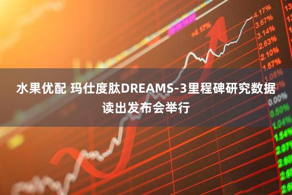 水果优配 玛仕度肽DREAMS-3里程碑研究数据读出发布会举行